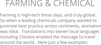 Farming is high-tech these days, and truly global.  So when a leading chemicals company wanted to promote best practice across continents, animation was ideal.  Translations into eleven local languages including Chinese enabled the message to travel around the world.  Here just a few examples:  FARMING & CHEMICAL 