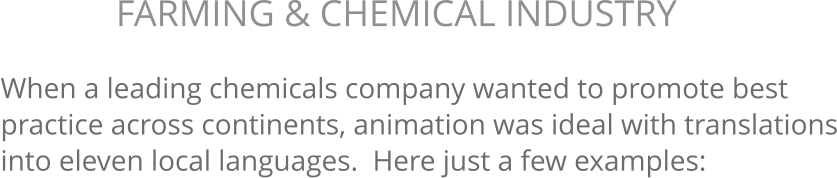 When a leading chemicals company wanted to promote best practice across continents, animation was ideal with translations into eleven local languages.  Here just a few examples: FARMING & CHEMICAL INDUSTRY 