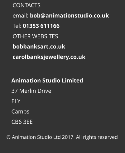 © Animation Studio Ltd 2017  All rights reserved Animation Studio Limited 37 Merlin Drive ELY Cambs CB6 3EE  CONTACTS email: bob@animationstudio.co.uk Tel: 01353 611166 OTHER WEBSITES bobbanksart.co.uk carolbanksjewellery.co.uk